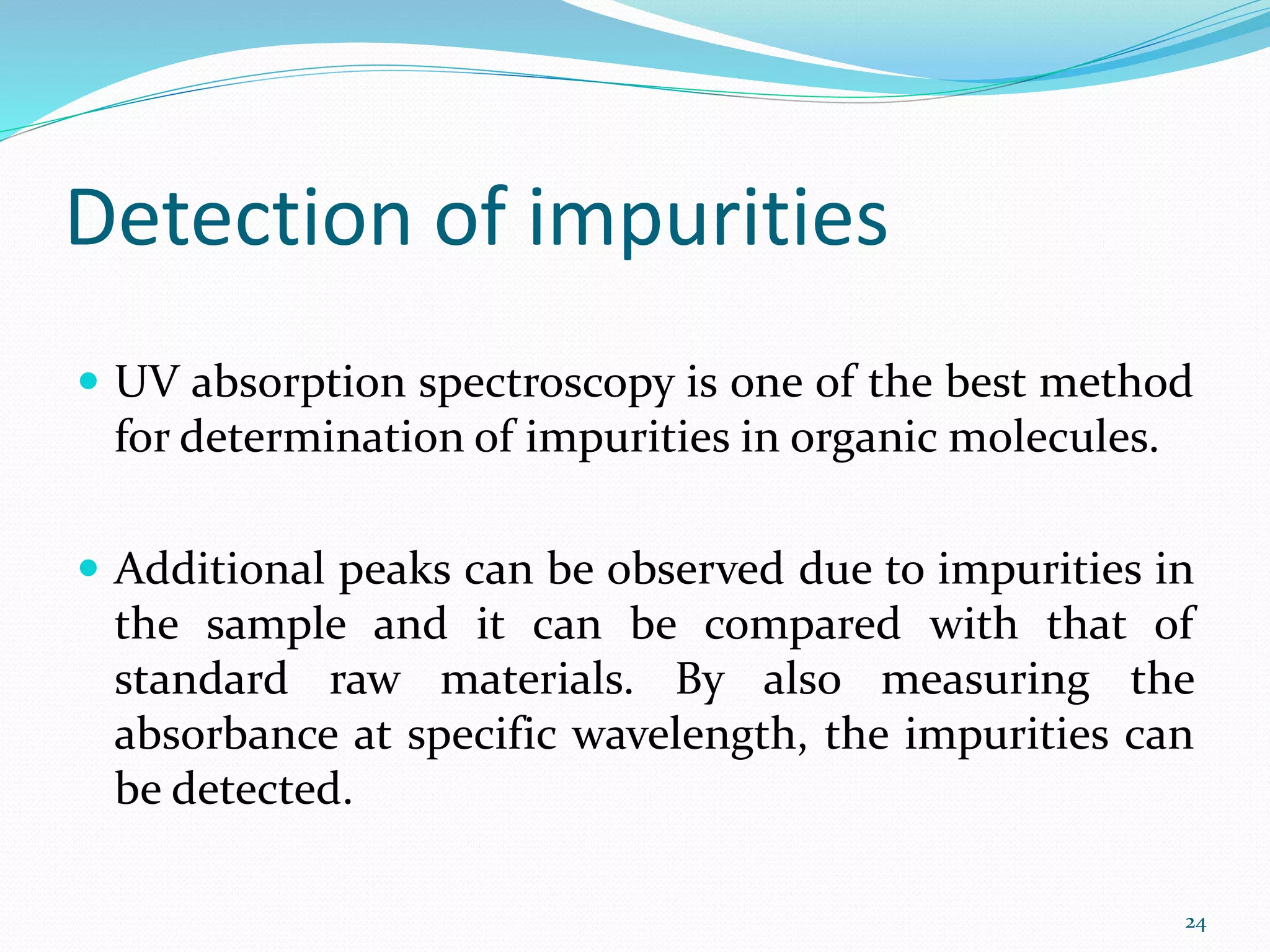 Detection of impurities
 UV absorption spectroscopy is one of the best method
for determination of impurities in organic molecules.
 Additional peaks can be observed due to impurities in
the sample and it can be compared with that of
standard raw materials. By also measuring the
absorbance at specific wavelength, the impurities can
be detected.
24
 