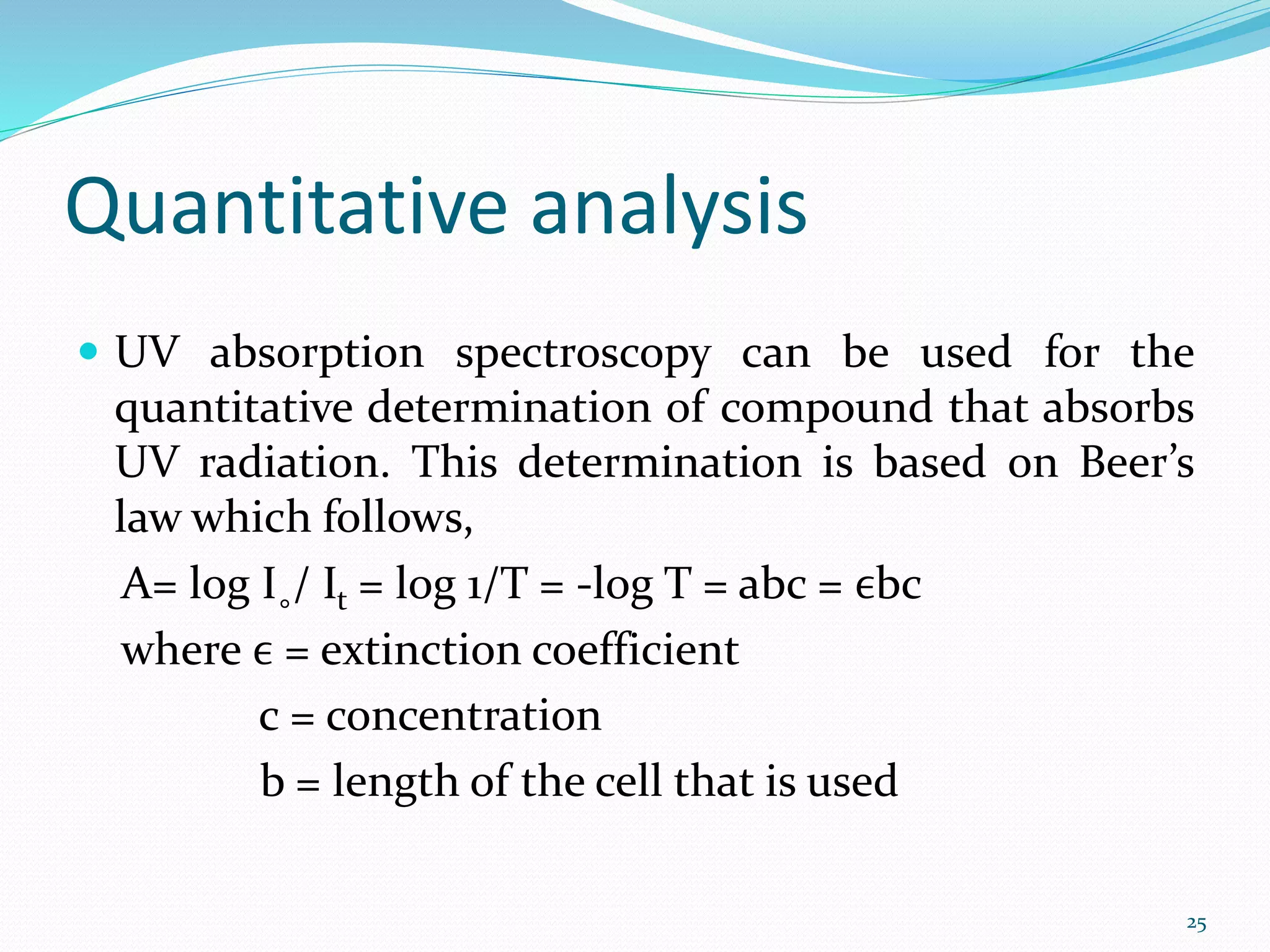 Quantitative analysis
 UV absorption spectroscopy can be used for the
quantitative determination of compound that absorbs
UV radiation. This determination is based on Beer’s
law which follows,
A= log I˳/ It = log 1/T = -log T = abc = ϵbc
where ϵ = extinction coefficient
c = concentration
b = length of the cell that is used
25
 