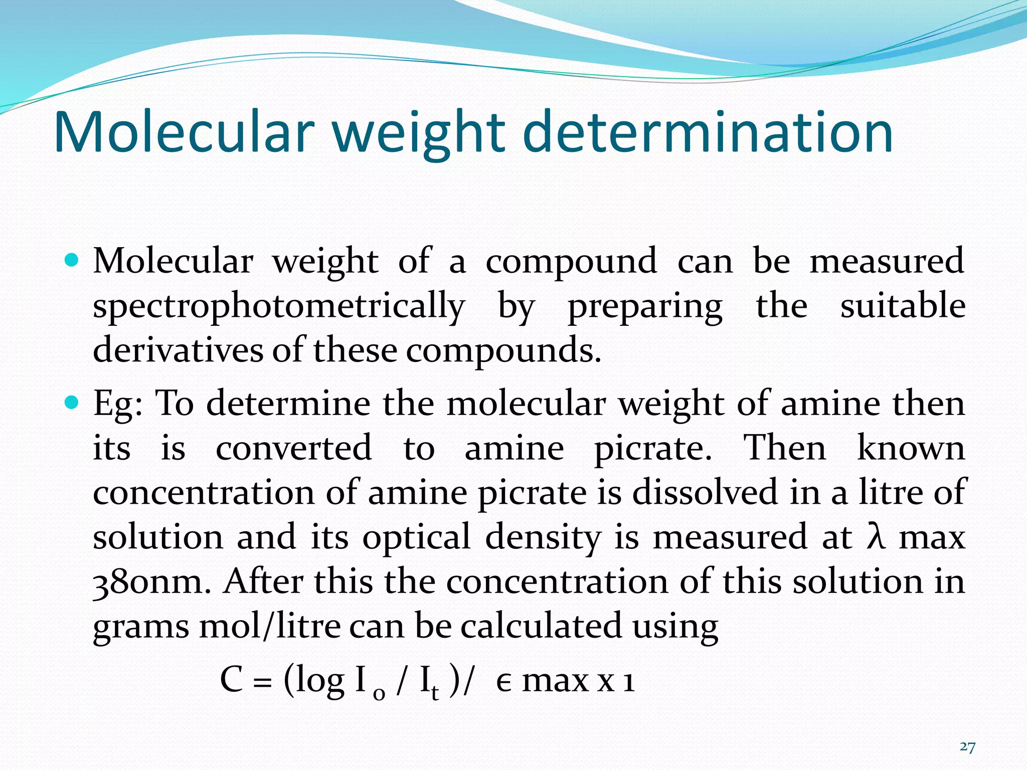 Molecular weight determination
 Molecular weight of a compound can be measured
spectrophotometrically by preparing the suitable
derivatives of these compounds.
 Eg: To determine the molecular weight of amine then
its is converted to amine picrate. Then known
concentration of amine picrate is dissolved in a litre of
solution and its optical density is measured at λ max
380nm. After this the concentration of this solution in
grams mol/litre can be calculated using
C = (log I o / It )/ ϵ max x 1
27
 