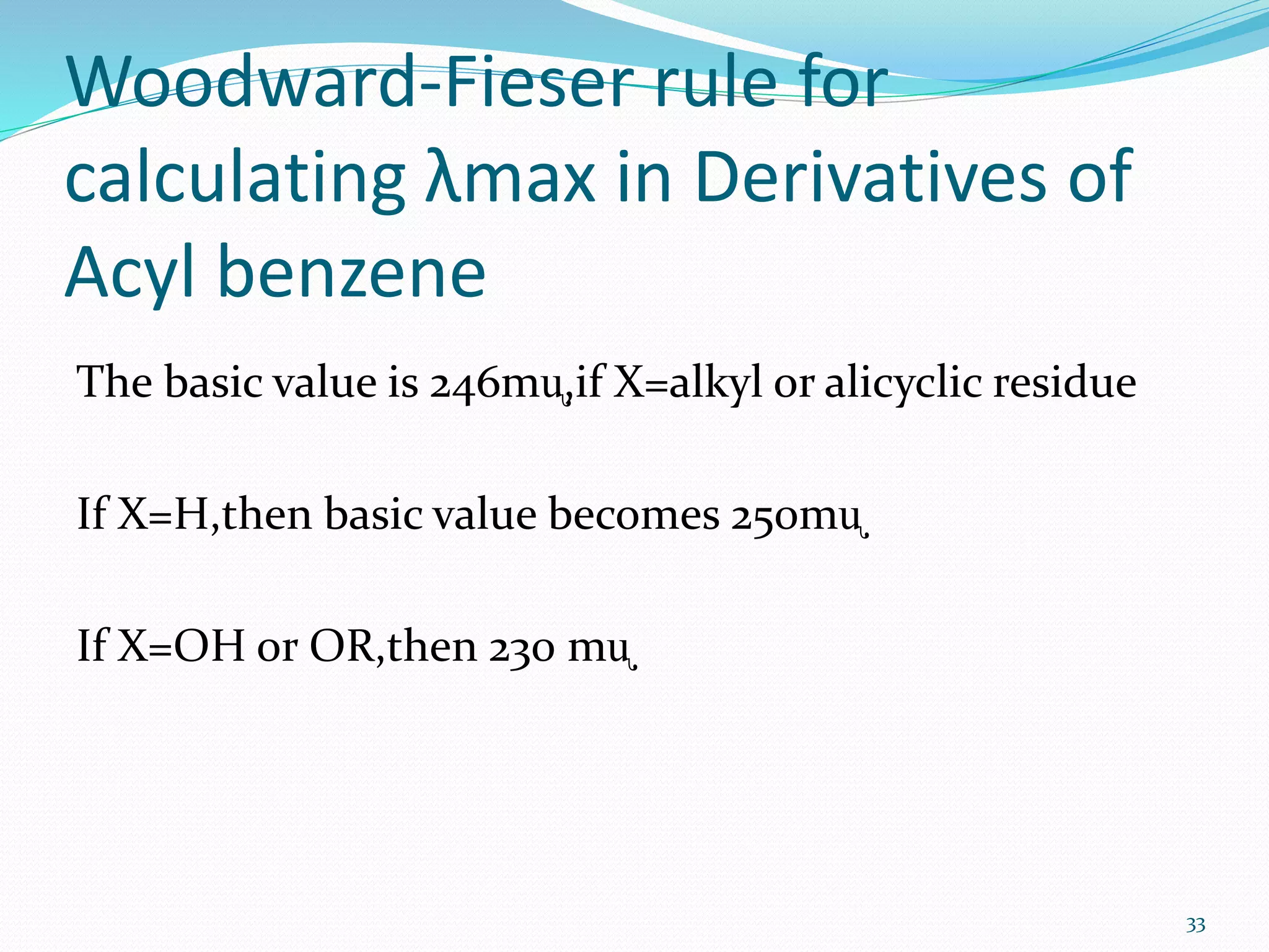 Woodward-Fieser rule for
calculating λmax in Derivatives of
Acyl benzene
The basic value is 246mᶙ,if X=alkyl or alicyclic residue
If X=H,then basic value becomes 250mᶙ
If X=OH or OR,then 230 mᶙ
33
 
