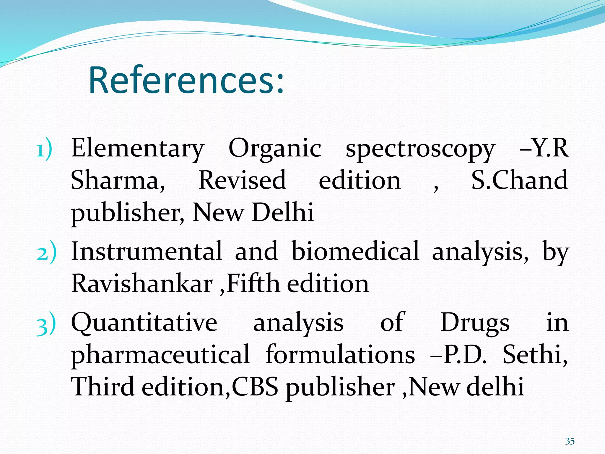 References:
1) Elementary Organic spectroscopy –Y.R
Sharma, Revised edition , S.Chand
publisher, New Delhi
2) Instrumental and biomedical analysis, by
Ravishankar ,Fifth edition
3) Quantitative analysis of Drugs in
pharmaceutical formulations –P.D. Sethi,
Third edition,CBS publisher ,New delhi
35
 