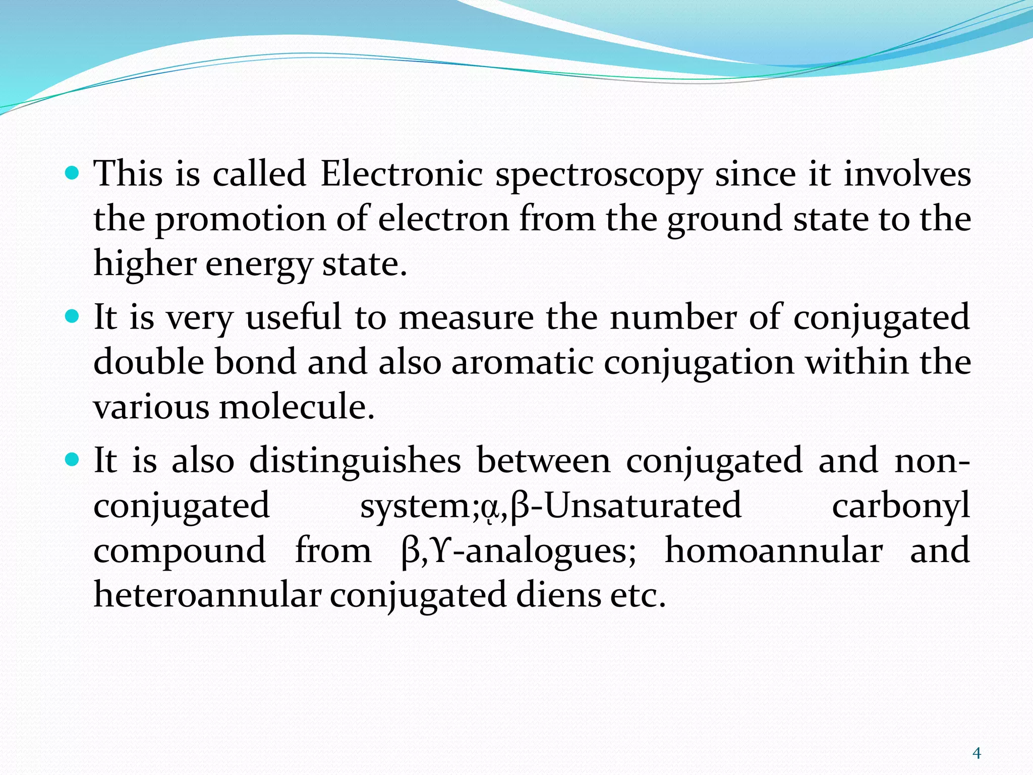  This is called Electronic spectroscopy since it involves
the promotion of electron from the ground state to the
higher energy state.
 It is very useful to measure the number of conjugated
double bond and also aromatic conjugation within the
various molecule.
 It is also distinguishes between conjugated and non-
conjugated system;ᾳ,β-Unsaturated carbonyl
compound from β,ϒ-analogues; homoannular and
heteroannular conjugated diens etc.
4
 
