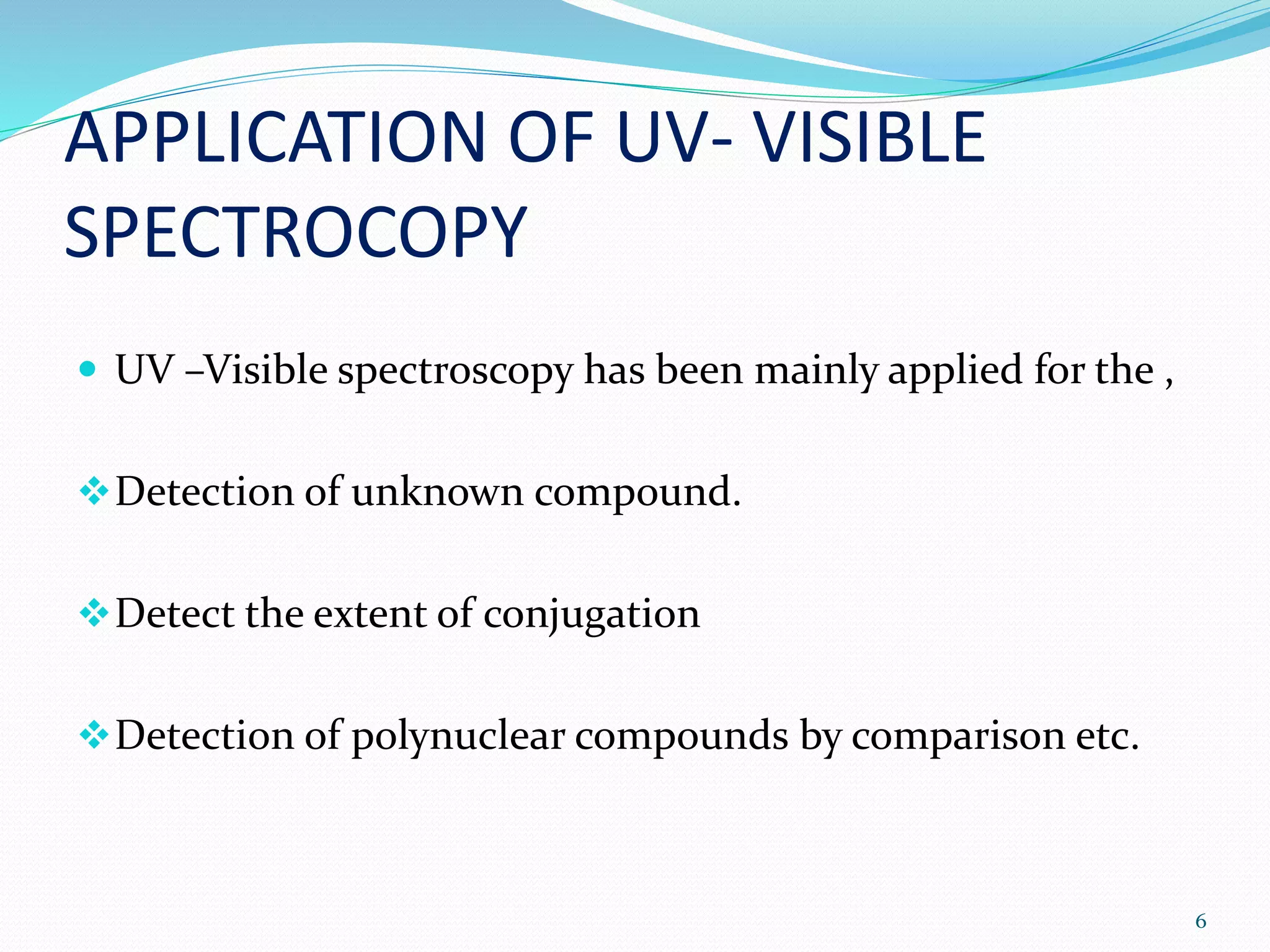 APPLICATION OF UV- VISIBLE
SPECTROCOPY
 UV –Visible spectroscopy has been mainly applied for the ,
Detection of unknown compound.
Detect the extent of conjugation
Detection of polynuclear compounds by comparison etc.
6
 