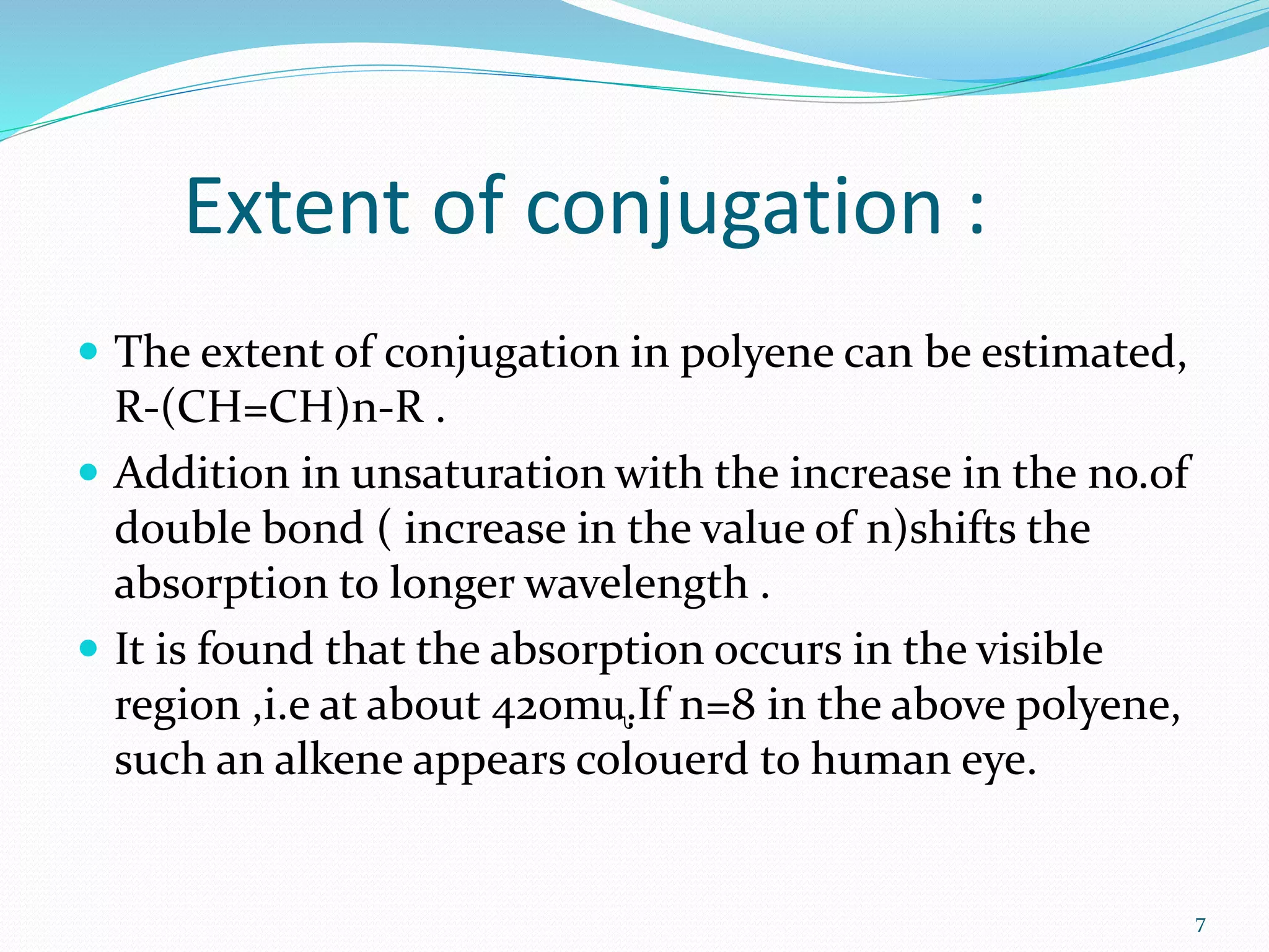 Extent of conjugation :
 The extent of conjugation in polyene can be estimated,
R-(CH=CH)n-R .
 Addition in unsaturation with the increase in the no.of
double bond ( increase in the value of n)shifts the
absorption to longer wavelength .
 It is found that the absorption occurs in the visible
region ,i.e at about 420mᶙ.If n=8 in the above polyene,
such an alkene appears colouerd to human eye.
7
 