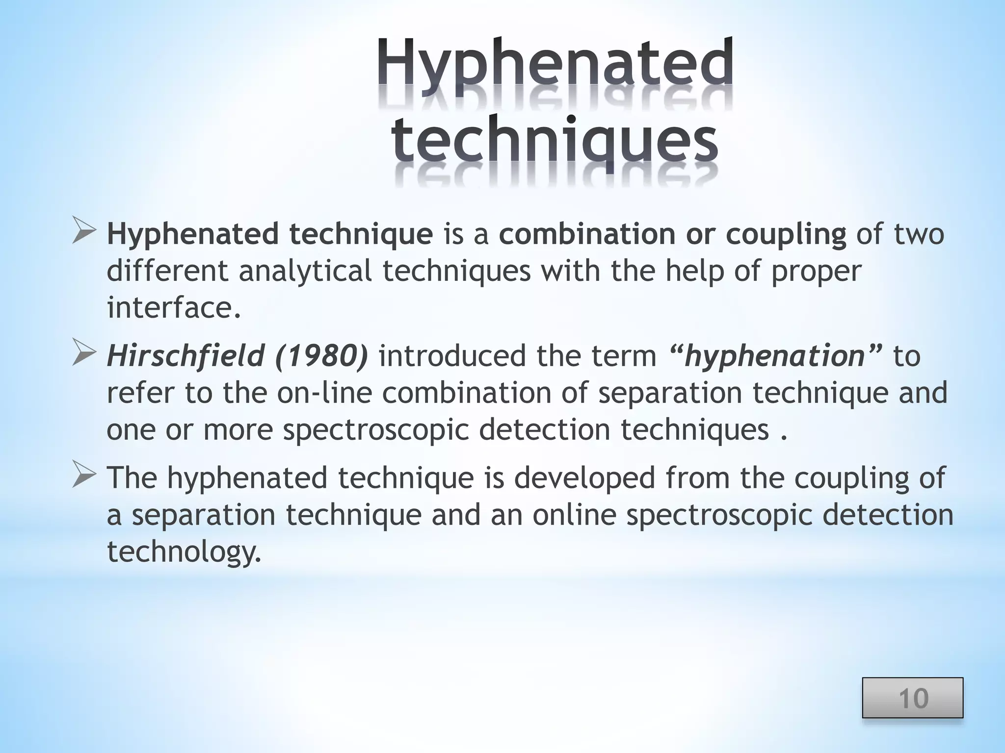  Hyphenated technique is a combination or coupling of two
different analytical techniques with the help of proper
interface.
 Hirschfield (1980) introduced the term “hyphenation” to
refer to the on-line combination of separation technique and
one or more spectroscopic detection techniques .
 The hyphenated technique is developed from the coupling of
a separation technique and an online spectroscopic detection
technology.
10
 