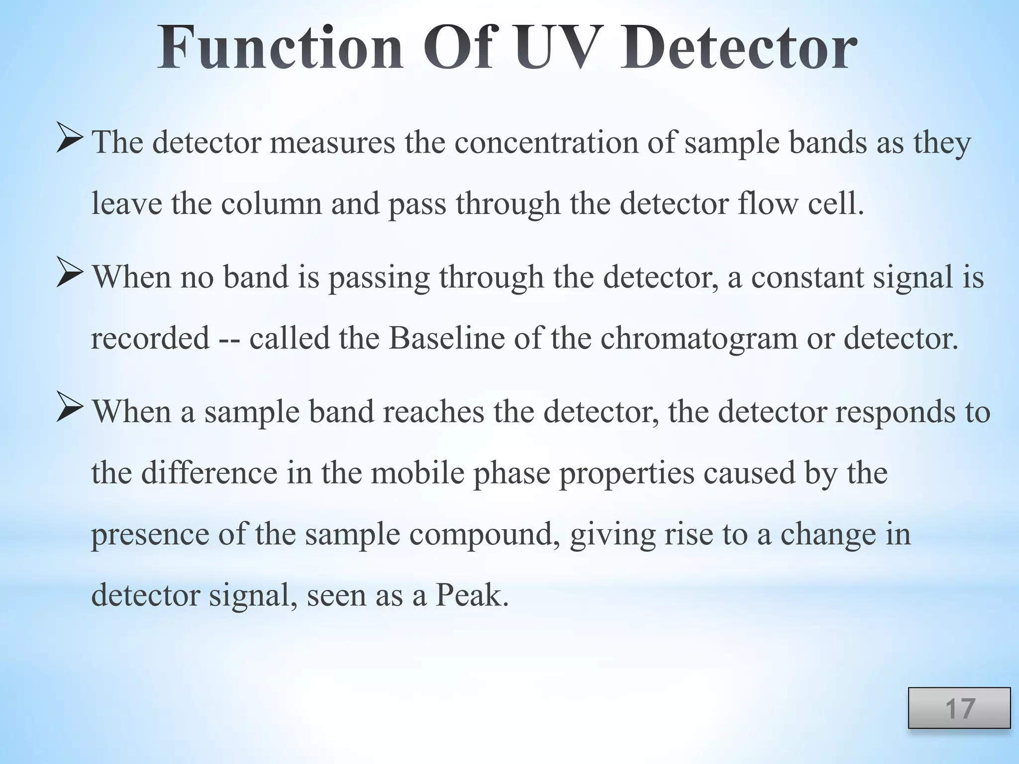 The detector measures the concentration of sample bands as they
leave the column and pass through the detector flow cell.
When no band is passing through the detector, a constant signal is
recorded -- called the Baseline of the chromatogram or detector.
When a sample band reaches the detector, the detector responds to
the difference in the mobile phase properties caused by the
presence of the sample compound, giving rise to a change in
detector signal, seen as a Peak.
17
 