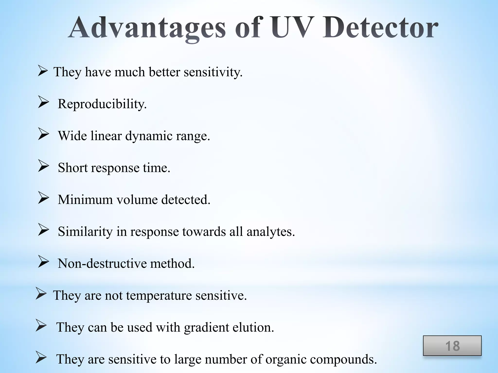  They have much better sensitivity.
 Reproducibility.
 Wide linear dynamic range.
 Short response time.
 Minimum volume detected.
 Similarity in response towards all analytes.
 Non-destructive method.
 They are not temperature sensitive.
 They can be used with gradient elution.
 They are sensitive to large number of organic compounds.
18
 