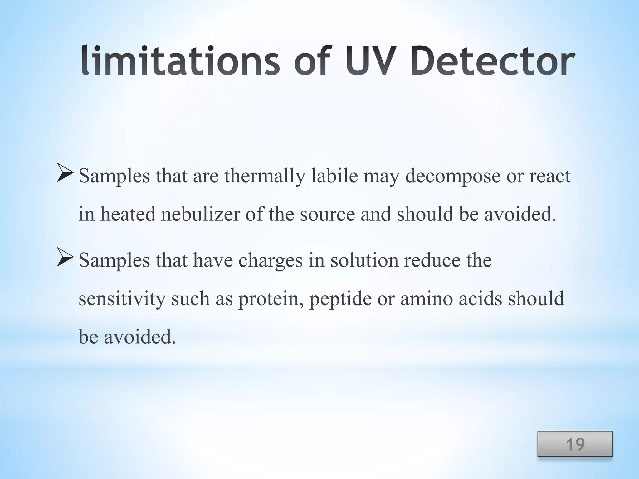 Samples that are thermally labile may decompose or react
in heated nebulizer of the source and should be avoided.
Samples that have charges in solution reduce the
sensitivity such as protein, peptide or amino acids should
be avoided.
19
 