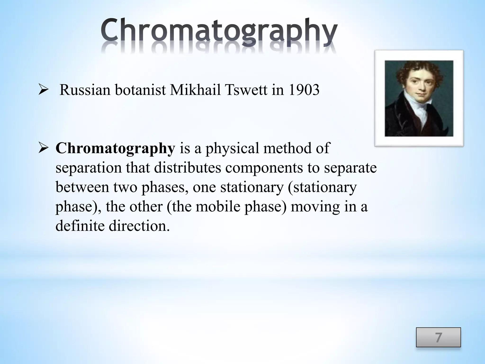  Russian botanist Mikhail Tswett in 1903
 Chromatography is a physical method of
separation that distributes components to separate
between two phases, one stationary (stationary
phase), the other (the mobile phase) moving in a
definite direction.
7
 
