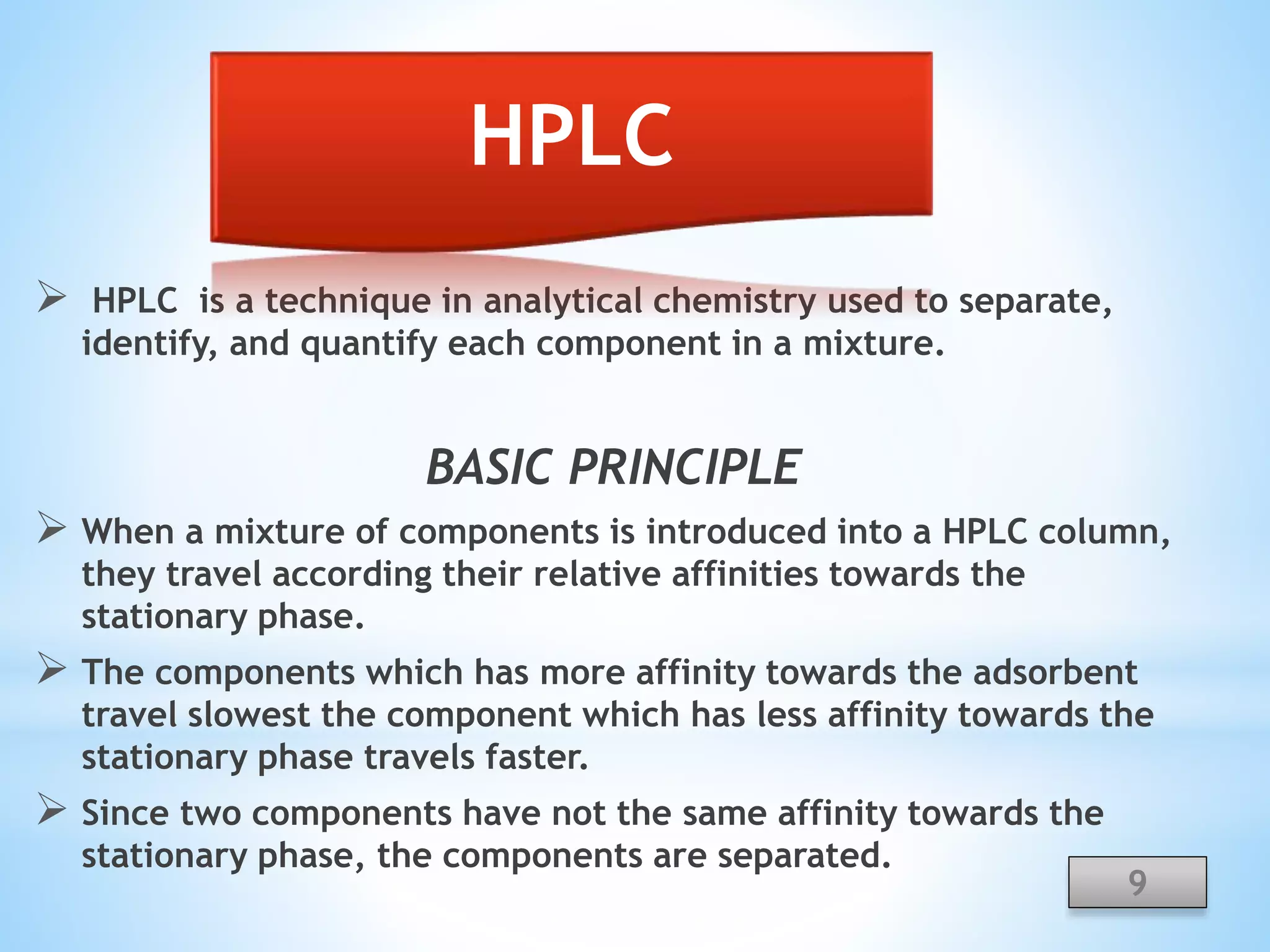  HPLC is a technique in analytical chemistry used to separate,
identify, and quantify each component in a mixture.
BASIC PRINCIPLE
 When a mixture of components is introduced into a HPLC column,
they travel according their relative affinities towards the
stationary phase.
 The components which has more affinity towards the adsorbent
travel slowest the component which has less affinity towards the
stationary phase travels faster.
 Since two components have not the same affinity towards the
stationary phase, the components are separated.
9
HPLC
 