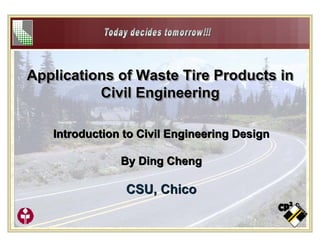 1
Applications of Waste Tire Products in
Civil Engineering
Applications of Waste Tire Products inApplications of Waste Tire Products in
Civil EngineeringCivil Engineering
Introduction to Civil Engineering Design
By Ding Cheng
CSU, Chico
Introduction to Civil Engineering Design
By Ding Cheng
CSU, Chico
 