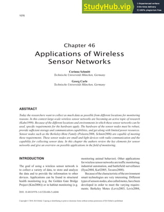 1076
Copyright © 2010, IGI Global. Copying or distributing in print or electronic forms without written permission of IGI Global is prohibited.
Chapter 46
Applications of Wireless
Sensor Networks
Corinna Schmitt
Technische Universität München, Germany
Georg Carle
Technische Universität München, Germany
INTRODUCTION
The goal of using a wireless sensor network is
to collect a variety of data, to store and analyze
the data and to provide the information to other
devices. Applications can be found in structural
health monitoring (e.g. the Golden Gate Bridge
Project (Kim2006)) or in habitat monitoring (e.g.
monitoring animal behavior). Other applications
for wireless sensor networks are traffic monitoring,
industrial automation, and battlefield surveillance
(Ilyas2004, Karl2005, Tavares2008).
Becauseofthecharacteristicoftheenvironment
smart technologies are very interesting. Different
typesofsensorsnodes,alsocalledmotes,havebeen
developed in order to meet the varying require-
ments. Berkeley Motes (Levis2003, Levis2004,
ABSTRACT
Today the researchers want to collect as much data as possible from different locations for monitoring
reasons. In this context large-scale wireless sensor networks are becoming an active topic of research
(Kahn1999). Because of the different locations and environments in which these sensor networks can be
used, specific requirements for the hardware apply. The hardware of the sensor nodes must be robust,
provide sufficient storage and communication capabilities, and get along with limited power resources.
Sensor nodes such as the Berkeley-Mote Family (Polastre2006, Schmitt2006) are capable of meeting
these requirements. These sensor nodes are small and light devices with radio communication and the
capability for collecting sensor data. In this chapter the authors review the key elements for sensor
networks and give an overview on possible applications in the field of monitoring.
DOI: 10.4018/978-1-61520-686-5.ch046
 