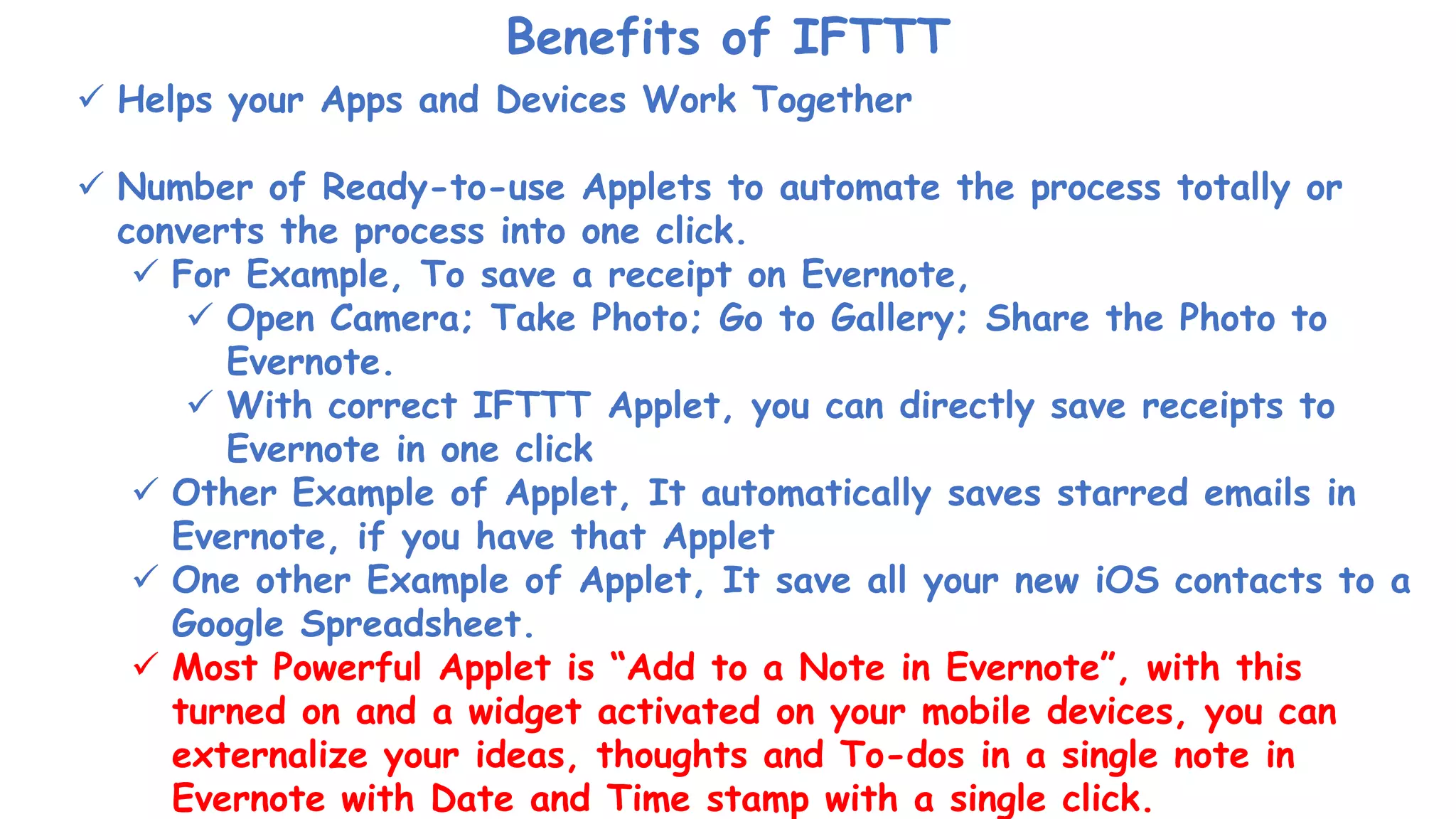 Benefits of IFTTT
 Helps your Apps and Devices Work Together
 Number of Ready-to-use Applets to automate the process totally or
converts the process into one click.
 For Example, To save a receipt on Evernote,
 Open Camera; Take Photo; Go to Gallery; Share the Photo to
Evernote.
 With correct IFTTT Applet, you can directly save receipts to
Evernote in one click
 Other Example of Applet, It automatically saves starred emails in
Evernote, if you have that Applet
 One other Example of Applet, It save all your new iOS contacts to a
Google Spreadsheet.
 Most Powerful Applet is “Add to a Note in Evernote”, with this
turned on and a widget activated on your mobile devices, you can
externalize your ideas, thoughts and To-dos in a single note in
Evernote with Date and Time stamp with a single click.
 