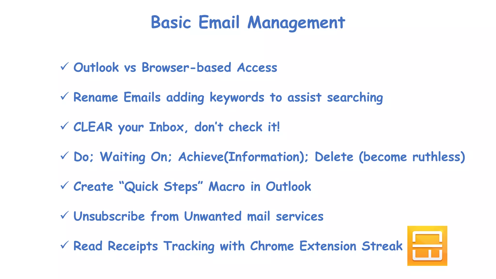 Basic Email Management
 Outlook vs Browser-based Access
 Rename Emails adding keywords to assist searching
 CLEAR your Inbox, don’t check it!
 Do; Waiting On; Achieve(Information); Delete (become ruthless)
 Create “Quick Steps” Macro in Outlook
 Unsubscribe from Unwanted mail services
 Read Receipts Tracking with Chrome Extension Streak
 