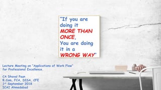 “If you are
doing it
MORE THAN
ONCE,
You are doing
it in a
WRONG WAY”
Lecture Meeting on “Applications of Work Flow”
for Professional Excellence.
CA Dhaval Paun
B.Com, FCA, DISA, CFE
1st September 2018
ICAI Ahmedabad
 