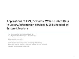 Applications of XML, Semantic Web & Linked Data
in Library/Information Services & Skills needed by
System Librarians.
H6716 (Internet & Web Technologies) &
K6224 (Internet Technologies & Applications)
Semester 2 – 2011/2012
Hazman Aziz, Librarian (Library Technology & Systems)
Amirrudin Dahlan, Senior IT Specialist (Center for IT & Services)
Nanyang Technological University
1
 