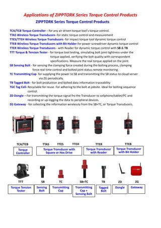 Applications of ZIPPTORK Series Torque Control Products
ZIPPTORK Series Torque Control Products
TCA/TCB Torque Controller – for any air driven torque tool’s torque control.
TTAS Wireless Torque Transducers -for static torque control and measurement
TTES/TTEH Wireless Torque Transducers -for impact torque tool dynamic torque control
TTEB Wireless Torque Transducers with Bit Holder-for power screwdriver dynamic torque control
TTER Wireless Torque Transducers - with Reader for dynamic torque control with SB & TB
TTT Torque & Tension Tester - for torque tool testing, simulating bolt joint tightness under the
torque applied, verifying the bolt quality with correspondent
specifications. Measure the real torque applied on the joint.
SB Sensing Bolt - for sensing the clamping force created during the bolting process, clamping
force real time control and bolted joint status remote monitoring.
TC Transmitting Cap- for supplying the power to SB and transmitting the SB status to cloud server
via ZG periodically.
TB Tagged Bolt - for bolt production and bolted data information traceability
TGC Tag Cell- Recyclable for reuse. For adhering to the bolt at jobsite. Ideal for bolting sequence
control.
ZD Dongle – For transmitting the torque signal fro the Transducer to cellphone/tablet/PC and
recording or up-logging the data to peripheral devices.
ZG Gateway - for collecting the information wirelessly from the SB+TC, or Torque Transducers.
TCA/TCB TTAS TTES TTEH TTER TTEB
TTT SB TBTC SB+TC ZD ZG
Torque
Controller
Torque Transducer with
Square or Hex Drive
Torque Transducer
with Reader
Torque Transducer
with Bit Holder
Torque Tension
Tester
Sensing
Bolt
Transmitting
Cap
Transmitting
Cap +
Sensing Bolt
Tagged
Bolt
Dongle Gateway
 