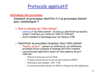 10
Protocole applicatif
Adressage des processus
Comment un processus identifie-t-il un processus distant
pour communiquer ?
 Nom ou adresse de l'hôte distant :
• adresse IP de l’hôte distant : 32 bits qui identifient de manière
unique l'interface qui connecte l'hôte à l'Internet
• Autre standard d'adressage pour les réseaux ATM
 Identifiant du processus récepteur chez l'hôte distant
• “Numéro de port” : permet de différencier les différents
processus locaux auxquels le message doit être transmis
• Les protocoles applicatifs usuels ont des numéros de port
réservés :
– 80 pour le processus serveur Web
– 25 pour le protocole de serveur de mail (utilisant SMTP)
– Well-know port numbers : RFC 1700
– Un nouveau numéro de port est affecté à chaque nouvelle application
 