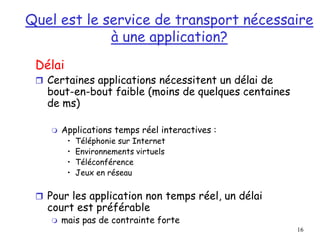 16
Quel est le service de transport nécessaire
à une application?
Délai
 Certaines applications nécessitent un délai de
bout-en-bout faible (moins de quelques centaines
de ms)
 Applications temps réel interactives :
• Téléphonie sur Internet
• Environnements virtuels
• Téléconférence
• Jeux en réseau
 Pour les application non temps réel, un délai
court est préférable
 mais pas de contrainte forte
 