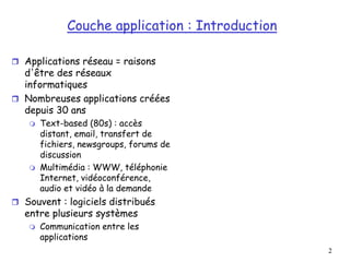 2
2
Couche application : Introduction
 Applications réseau = raisons
d'être des réseaux
informatiques
 Nombreuses applications créées
depuis 30 ans
 Text-based (80s) : accès
distant, email, transfert de
fichiers, newsgroups, forums de
discussion
 Multimédia : WWW, téléphonie
Internet, vidéoconférence,
audio et vidéo à la demande
 Souvent : logiciels distribués
entre plusieurs systèmes
 Communication entre les
applications
 
