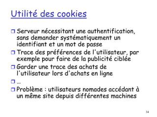 34
Utilité des cookies
 Serveur nécessitant une authentification,
sans demander systématiquement un
identifiant et un mot de passe
 Trace des préférences de l'utilisateur, par
exemple pour faire de la publicité ciblée
 Garder une trace des achats de
l'utilisateur lors d'achats en ligne
 …
 Problème : utilisateurs nomades accédant à
un même site depuis différentes machines
 