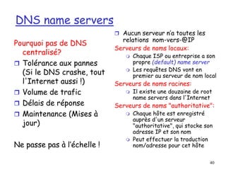 40
DNS name servers
 Aucun serveur n’a toutes les
relations nom-vers-@IP
Serveurs de noms locaux:
 Chaque ISP ou entreprise a son
propre (default) name server
 Les requêtes DNS vont en
premier au serveur de nom local
Serveurs de noms racines:
 Il existe une douzaine de root
name servers dans l'Internet
Serveurs de noms "authoritative":
 Chaque hôte est enregistré
auprès d'un serveur
"authoritative", qui stocke son
adresse IP et son nom
 Peut effectuer la traduction
nom/adresse pour cet hôte
Pourquoi pas de DNS
centralisé?
 Tolérance aux pannes
(Si le DNS crashe, tout
l'Internet aussi !)
 Volume de trafic
 Délais de réponse
 Maintenance (Mises à
jour)
Ne passe pas à l’échelle !
 