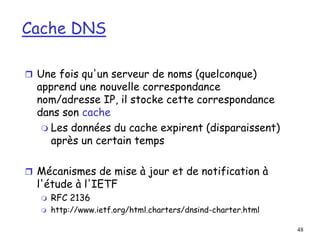 48
Cache DNS
 Une fois qu'un serveur de noms (quelconque)
apprend une nouvelle correspondance
nom/adresse IP, il stocke cette correspondance
dans son cache
 Les données du cache expirent (disparaissent)
après un certain temps
 Mécanismes de mise à jour et de notification à
l'étude à l'IETF
 RFC 2136
 http://www.ietf.org/html.charters/dnsind-charter.html
 