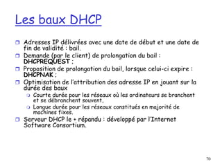 70
Les baux DHCP
 Adresses IP délivrées avec une date de début et une date de
fin de validité : bail.
 Demande (par le client) de prolongation du bail :
DHCPREQUEST ;
 Proposition de prolongation du bail, lorsque celui-ci expire :
DHCPNAK ;
 Optimisation de l’attribution des adresse IP en jouant sur la
durée des baux
 Courte durée pour les réseaux où les ordinateurs se branchent
et se débranchent souvent,
 Longue durée pour les réseaux constitués en majorité de
machines fixes.
 Serveur DHCP le + répandu : développé par l’Internet
Software Consortium.
 