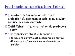 74
Protocole et application Telnet
 Émulation de terminal à distance :
exécution de commandes saisies au clavier
sur une machine distante
 Outil Telnet = implémentation du protocole
Telnet
 Environnement client / serveur :
 la machine distante est configurée en serveur
 Elle attend qu’une machine lui demande un
service
 