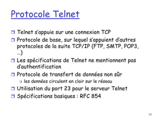 77
Protocole Telnet
 Telnet s’appuie sur une connexion TCP
 Protocole de base, sur lequel s’appuient d’autres
protocoles de la suite TCP/IP (FTP, SMTP, POP3,
…)
 Les spécifications de Telnet ne mentionnent pas
d’authentification
 Protocole de transfert de données non sûr
 les données circulent en clair sur le réseau
 Utilisation du port 23 pour le serveur Telnet
 Spécifications basiques : RFC 854
 