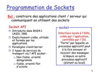 78
Programmation de Sockets
Socket API
 Introduite dans BSD4.1
UNIX, 1981
 Explicitement créée, utilisée
et fermée par les
applications
 Paradigme client/server
 2 types de services de
transport via l'API socket :
 Non fiable, orienté
datagramme
 fiable, orienté flot
d'octets
Interface locale à l'hôte,
créée par l'application,
contrôlée par l'OS.
"Porte" par laquelle un
processus applicatif peut
à la fois envoyer et
recevoir des messages
à/depuis un autre
processus applicatif
(distant ou local)
socket
But : construire des applications client / serveur qui
communiquent en utilisant des sockets
 