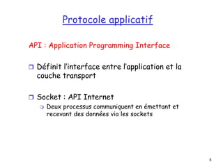 8
Protocole applicatif
API : Application Programming Interface
 Définit l’interface entre l’application et la
couche transport
 Socket : API Internet
 Deux processus communiquent en émettant et
recevant des données via les sockets
 