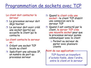 80
Le client doit contacter le
serveur
 Le processus serveur doit
déjà tourner
 Le serveur doit avoir créé
une socket (porte) qui
accueille le client qui le
contacte
Le client contacte le serveur
en :
 Créant une socket TCP
locale au client
 Spécifiant une adresse IP,
un numéro de port qu
processus serveur
 Quand le client crée une
socket : le client TCP établit
une connexion vers le
serveur TCP
 Quand il est contacté par le
client, le server TCP crée
une nouvelle socket pour que
le processus serveur puisse
communiquer avec le client
 Permet au serveur de
parler avec plusieurs
clients
TCP fournit un transfert
d'octets fiable, dans l'ordre,
entre le client et le serveur
Point de vue application
Programmation de sockets avec TCP
 