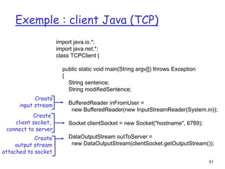 83
Exemple : client Java (TCP)
import java.io.*;
import java.net.*;
class TCPClient {
public static void main(String argv[]) throws Exception
{
String sentence;
String modifiedSentence;
BufferedReader inFromUser =
new BufferedReader(new InputStreamReader(System.in));
Socket clientSocket = new Socket("hostname", 6789);
DataOutputStream outToServer =
new DataOutputStream(clientSocket.getOutputStream());
Create
input stream
Create
client socket,
connect to server
Create
output stream
attached to socket
 