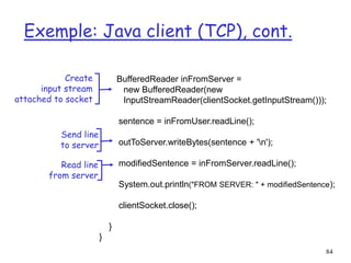 84
Exemple: Java client (TCP), cont.
BufferedReader inFromServer =
new BufferedReader(new
InputStreamReader(clientSocket.getInputStream()));
sentence = inFromUser.readLine();
outToServer.writeBytes(sentence + 'n');
modifiedSentence = inFromServer.readLine();
System.out.println("FROM SERVER: " + modifiedSentence);
clientSocket.close();
}
}
Create
input stream
attached to socket
Send line
to server
Read line
from server
 