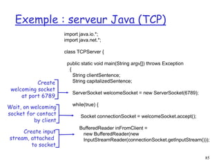 85
Exemple : serveur Java (TCP)
import java.io.*;
import java.net.*;
class TCPServer {
public static void main(String argv[]) throws Exception
{
String clientSentence;
String capitalizedSentence;
ServerSocket welcomeSocket = new ServerSocket(6789);
while(true) {
Socket connectionSocket = welcomeSocket.accept();
BufferedReader inFromClient =
new BufferedReader(new
InputStreamReader(connectionSocket.getInputStream()));
Create
welcoming socket
at port 6789
Wait, on welcoming
socket for contact
by client
Create input
stream, attached
to socket
 