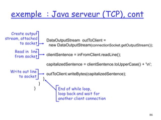 86
exemple : Java serveur (TCP), cont
DataOutputStream outToClient =
new DataOutputStream(connectionSocket.getOutputStream());
clientSentence = inFromClient.readLine();
capitalizedSentence = clientSentence.toUpperCase() + 'n';
outToClient.writeBytes(capitalizedSentence);
}
}
}
Read in line
from socket
Create output
stream, attached
to socket
Write out line
to socket
End of while loop,
loop back and wait for
another client connection
 