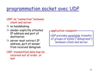 87
programmation socket avec UDP
UDP: no “connection” between
client and server
 no handshaking
 sender explicitly attaches
IP address and port of
destination
 server must extract IP
address, port of sender
from received datagram
UDP: transmitted data may be
received out of order, or
lost
application viewpoint
UDP provides unreliable transfer
of groups of bytes (“datagrams”)
between client and server
 