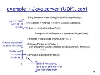92
exemple : Java server (UDP), cont
String sentence = new String(receivePacket.getData());
InetAddress IPAddress = receivePacket.getAddress();
int port = receivePacket.getPort();
String capitalizedSentence = sentence.toUpperCase();
sendData = capitalizedSentence.getBytes();
DatagramPacket sendPacket =
new DatagramPacket(sendData, sendData.length, IPAddress,
port);
serverSocket.send(sendPacket);
}
}
}
Get IP addr
port #, of
sender
Write out
datagram
to socket
End of while loop,
loop back and wait for
another datagram
Create datagram
to send to client
 