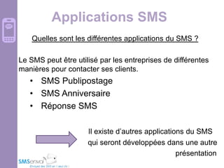 Applications SMS
Quelles sont les différentes applications du SMS ?
Le SMS peut être utilisé par les entreprises de différentes
manières pour contacter ses clients.

• SMS Publipostage
• SMS Anniversaire
• Réponse SMS
Il existe d’autres applications du SMS
qui seront développées dans une autre
présentation

 