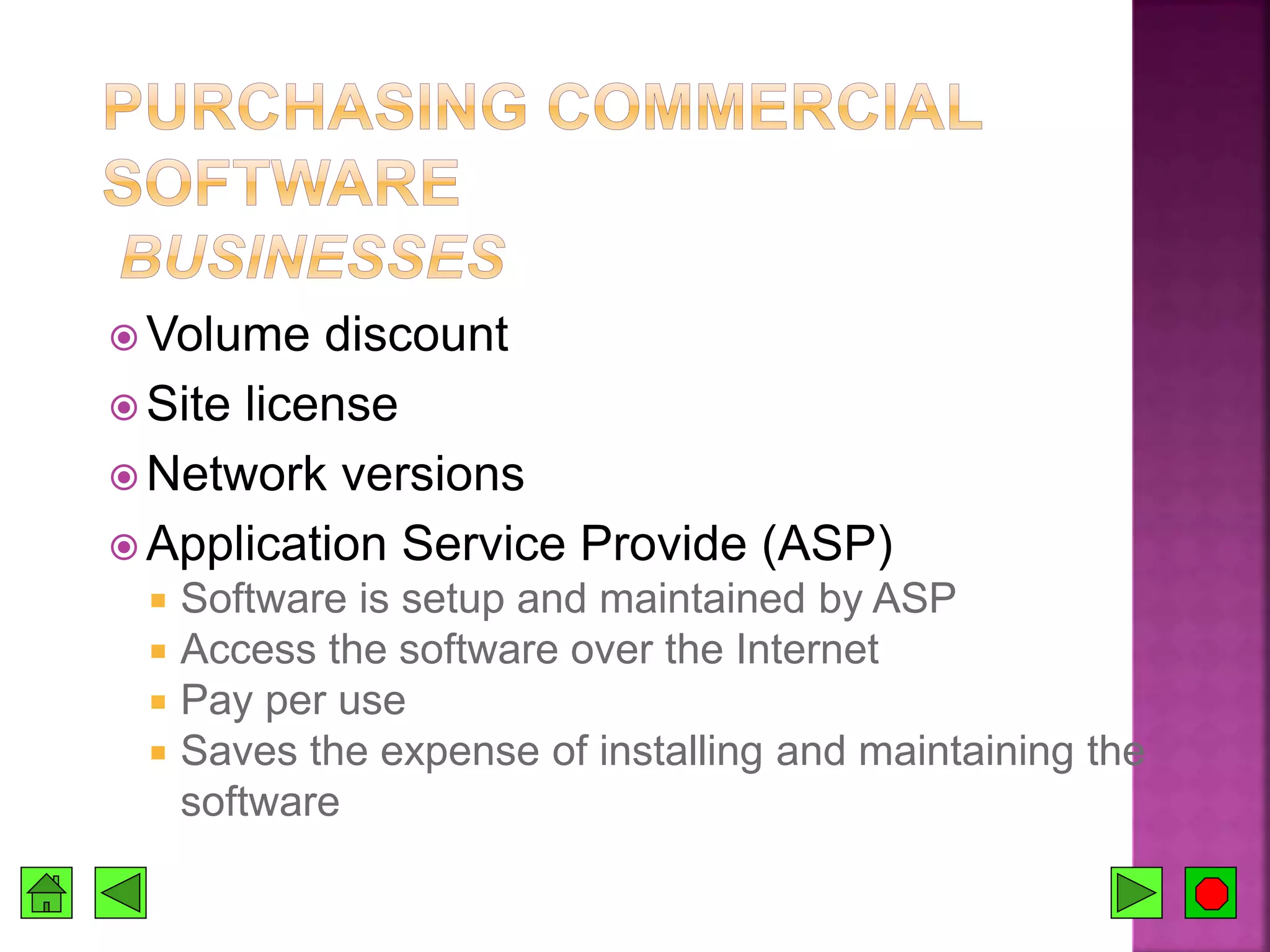  Volume discount
 Site license
 Network versions
 Application Service Provide (ASP)
 Software is setup and maintained by ASP
 Access the software over the Internet
 Pay per use
 Saves the expense of installing and maintaining the
software
 