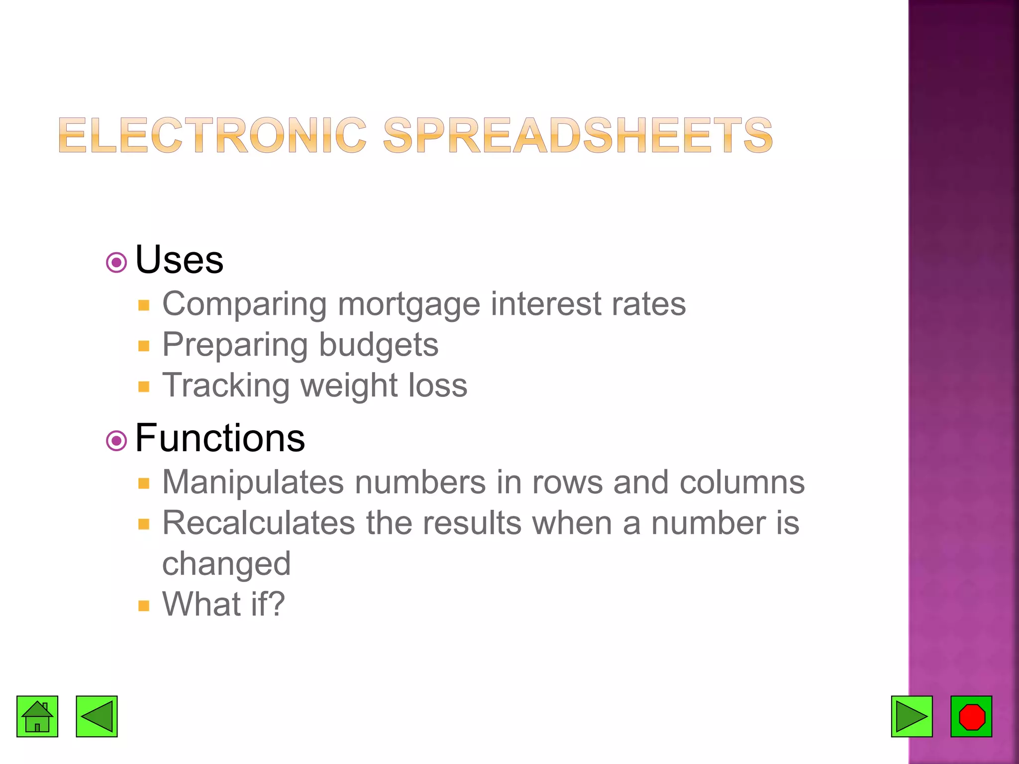  Uses
 Comparing mortgage interest rates
 Preparing budgets
 Tracking weight loss
 Functions
 Manipulates numbers in rows and columns
 Recalculates the results when a number is
changed
 What if?
 