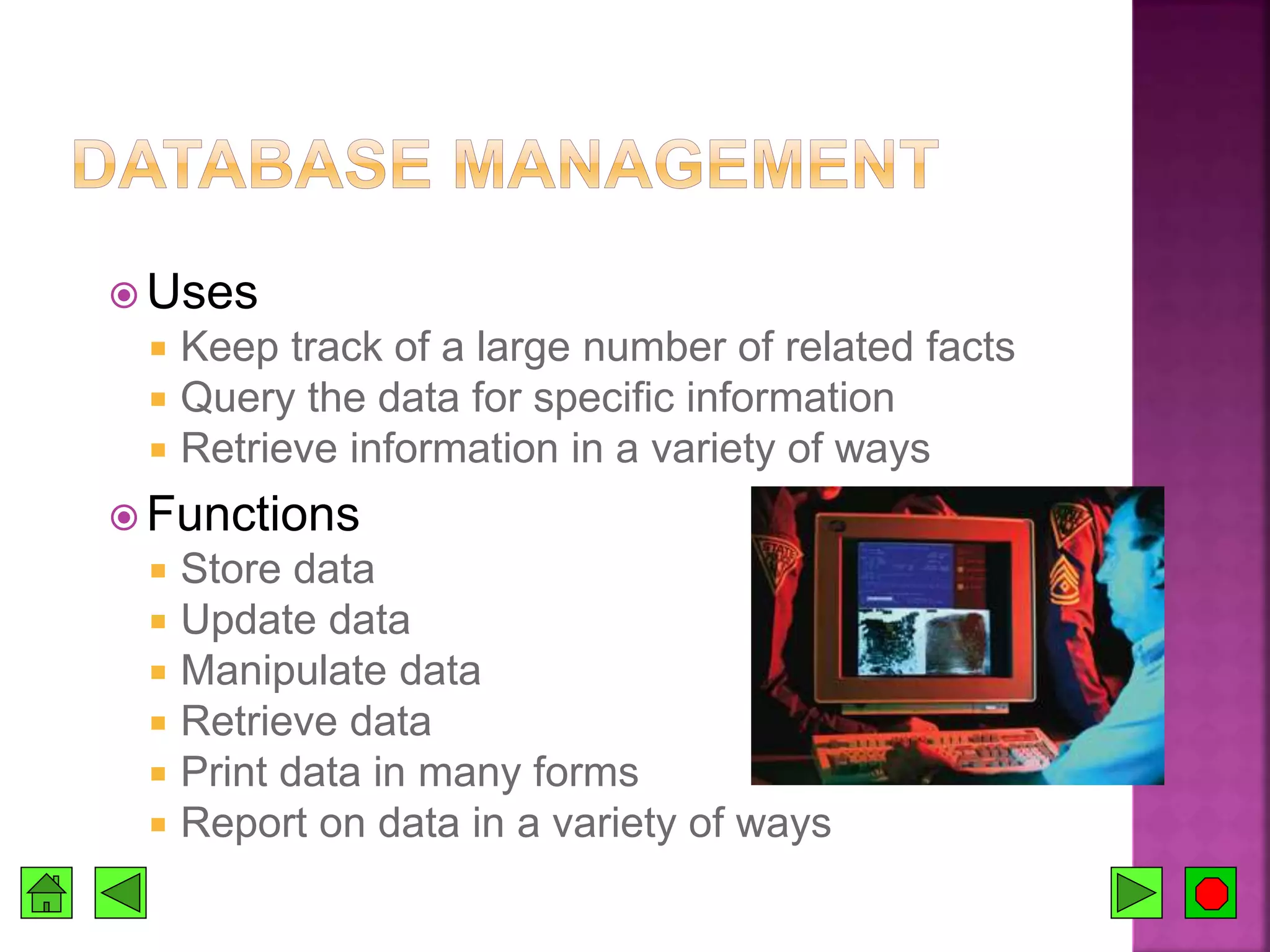  Uses
 Keep track of a large number of related facts
 Query the data for specific information
 Retrieve information in a variety of ways
 Functions
 Store data
 Update data
 Manipulate data
 Retrieve data
 Print data in many forms
 Report on data in a variety of ways
 