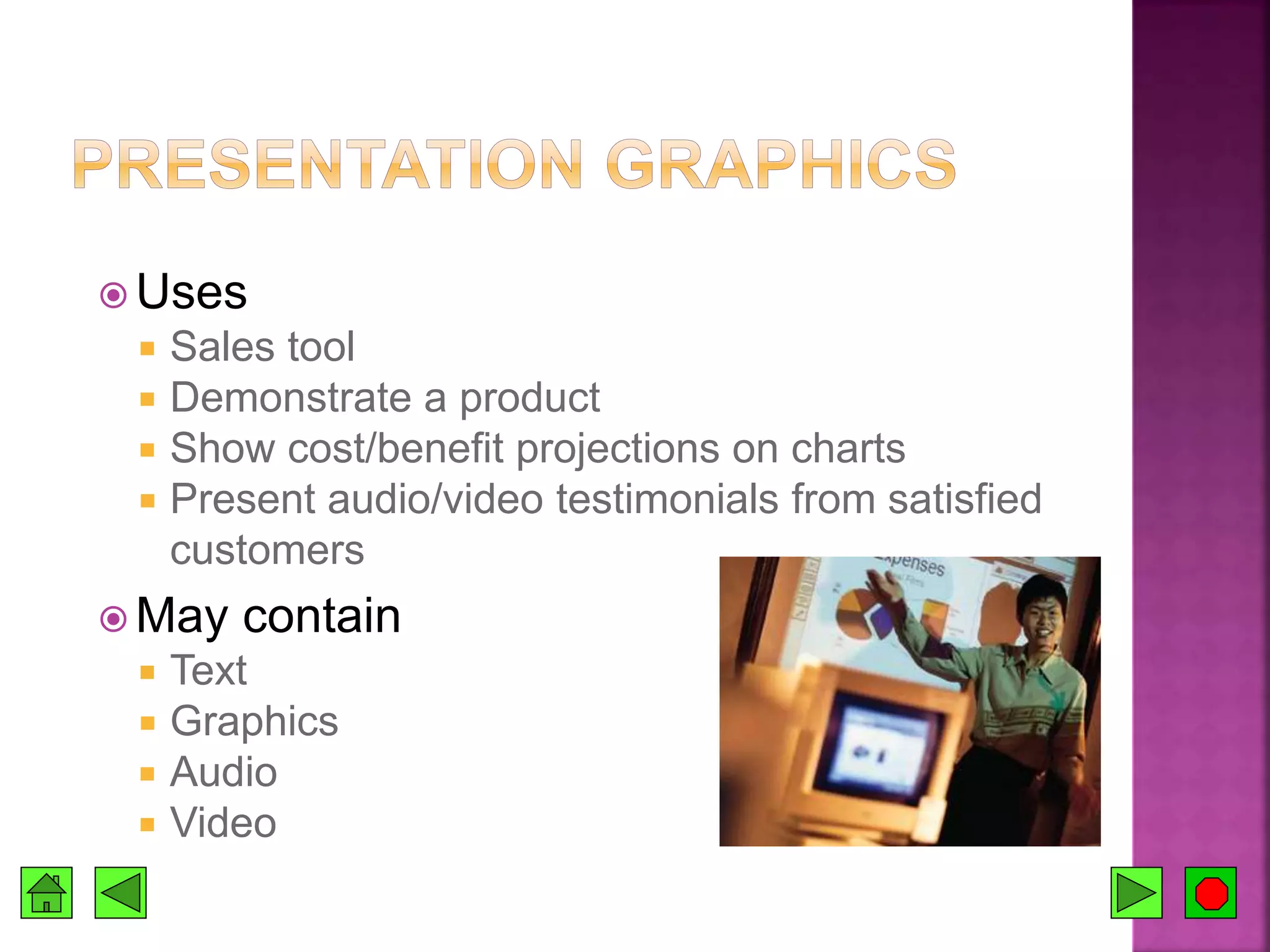  Uses
 Sales tool
 Demonstrate a product
 Show cost/benefit projections on charts
 Present audio/video testimonials from satisfied
customers
 May contain
 Text
 Graphics
 Audio
 Video
 