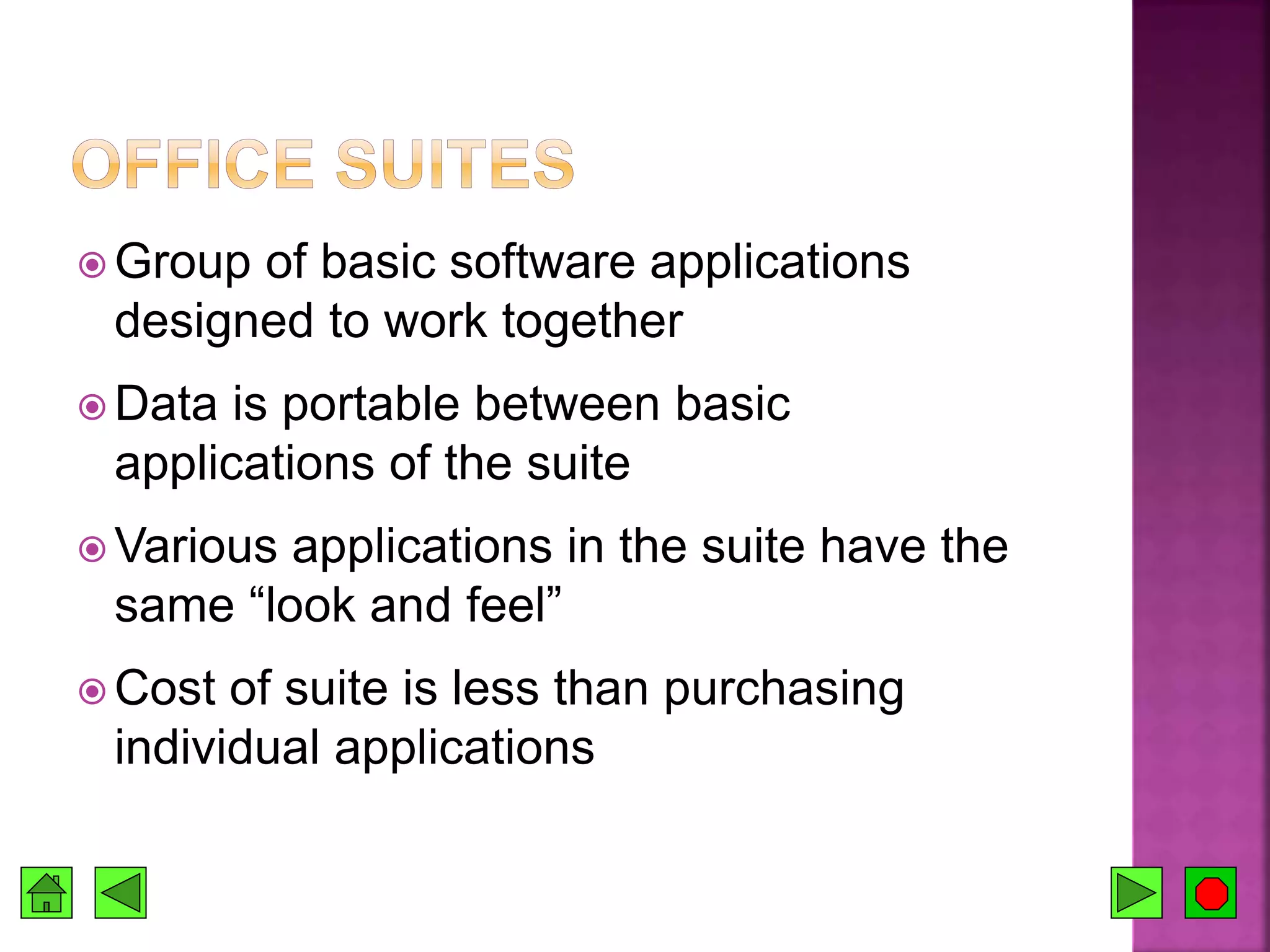  Group of basic software applications
designed to work together
 Data is portable between basic
applications of the suite
 Various applications in the suite have the
same “look and feel”
 Cost of suite is less than purchasing
individual applications
 