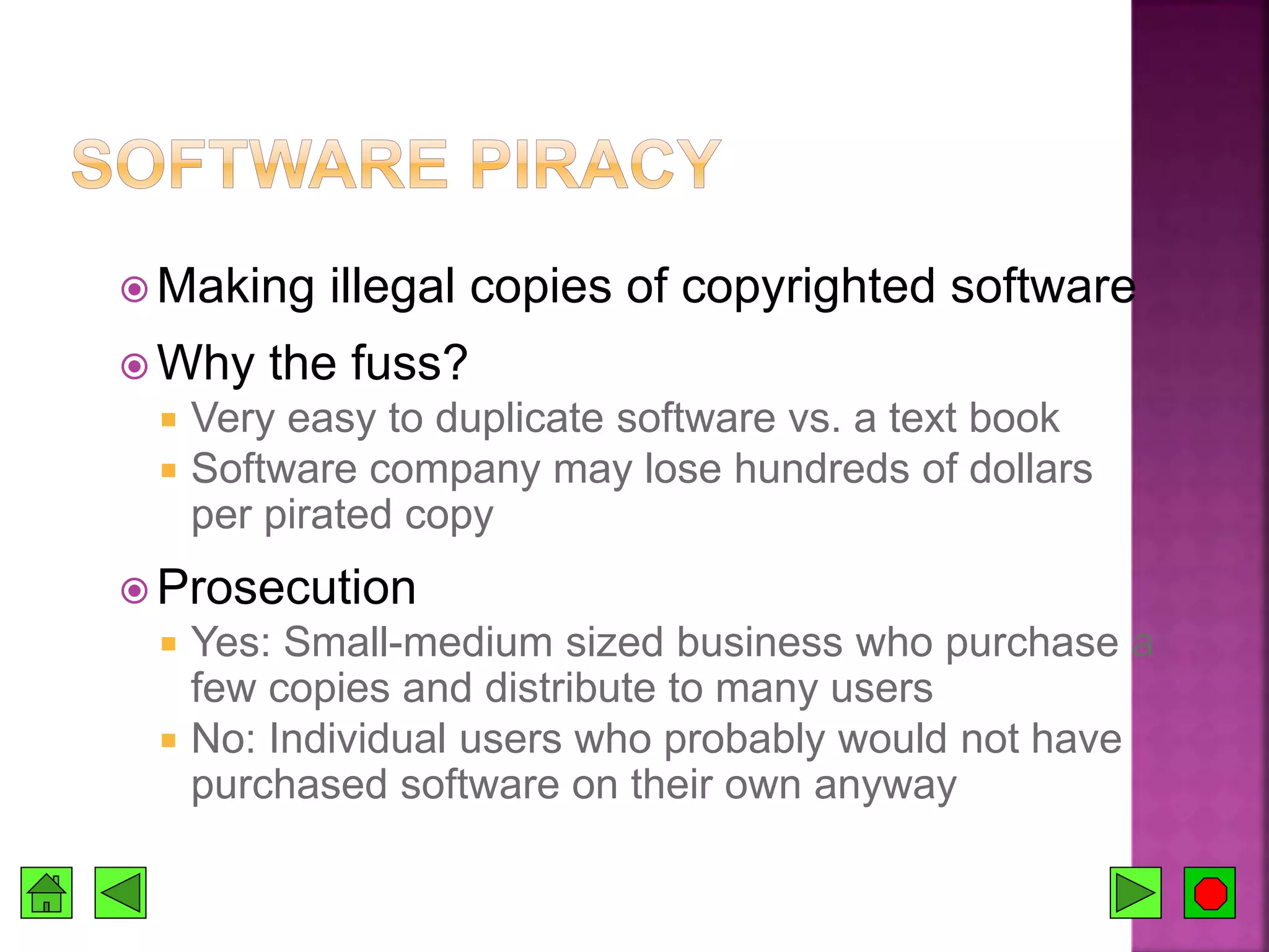  Making illegal copies of copyrighted software
 Why the fuss?
 Very easy to duplicate software vs. a text book
 Software company may lose hundreds of dollars
per pirated copy
 Prosecution
 Yes: Small-medium sized business who purchase a
few copies and distribute to many users
 No: Individual users who probably would not have
purchased software on their own anyway
 