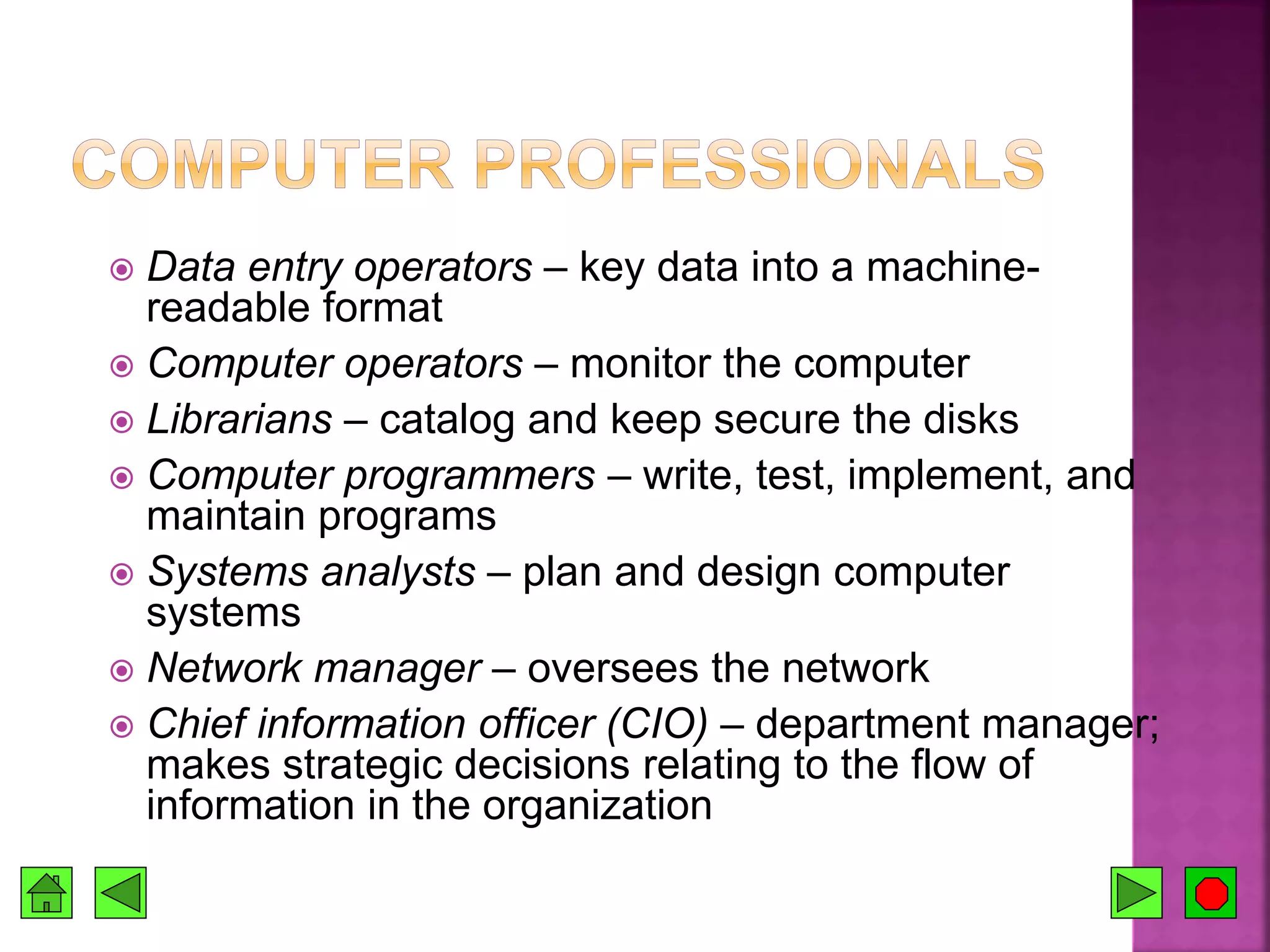  Data entry operators – key data into a machine-
readable format
 Computer operators – monitor the computer
 Librarians – catalog and keep secure the disks
 Computer programmers – write, test, implement, and
maintain programs
 Systems analysts – plan and design computer
systems
 Network manager – oversees the network
 Chief information officer (CIO) – department manager;
makes strategic decisions relating to the flow of
information in the organization
 
