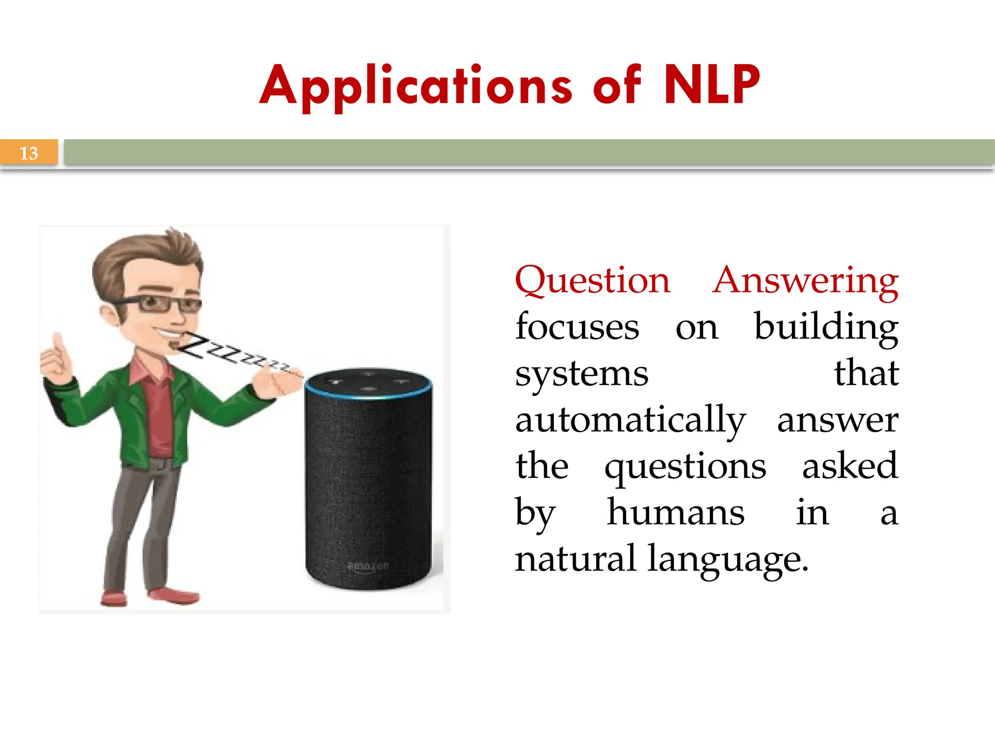 13
Applications of NLP
Question Answering
focuses on building
systems that
automatically answer
the questions asked
by humans in a
natural language.
 