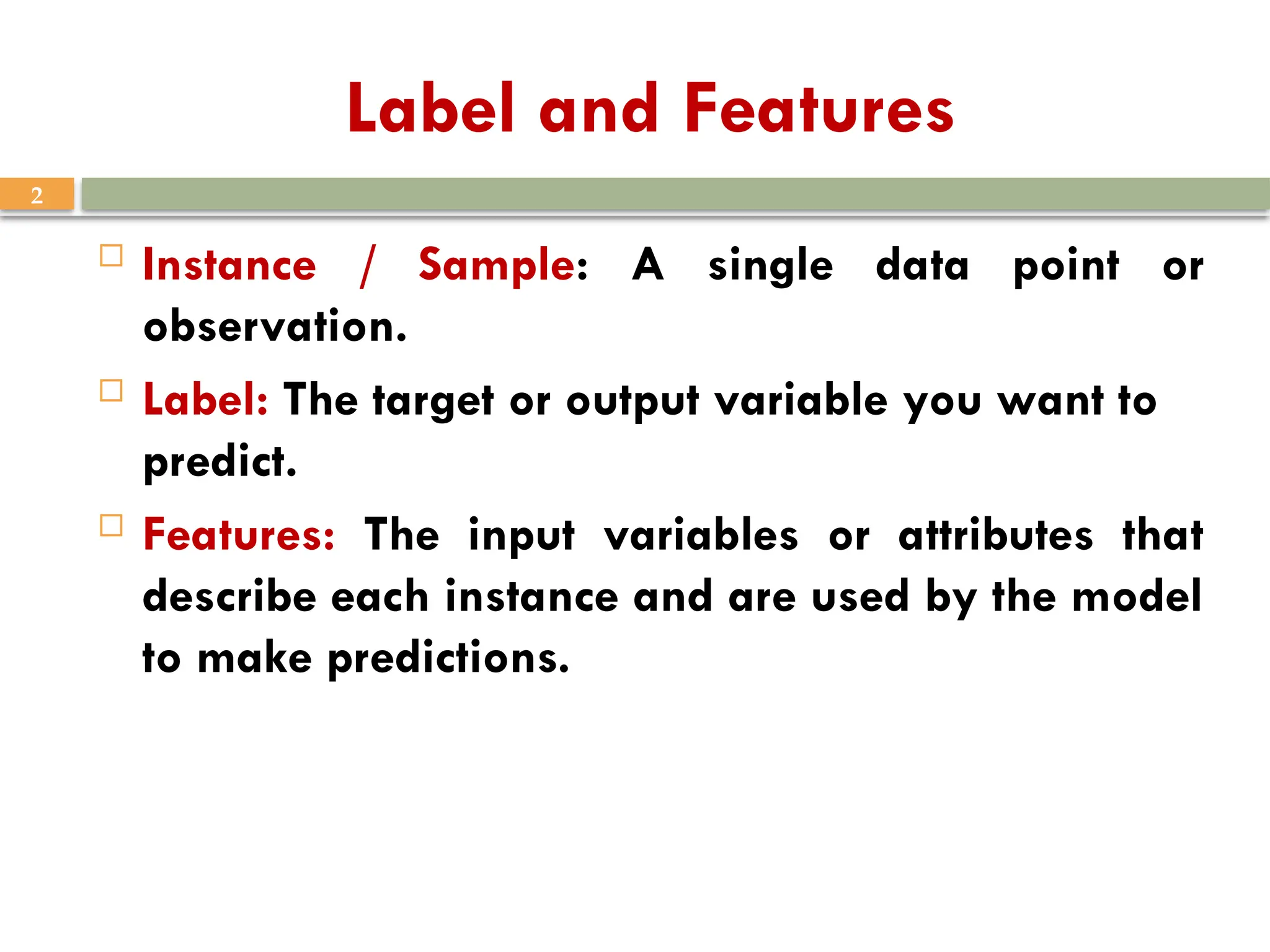 2
Label and Features
 Instance / Sample: A single data point or
observation.
 Label: The target or output variable you want to
predict.
 Features: The input variables or attributes that
describe each instance and are used by the model
to make predictions.
 