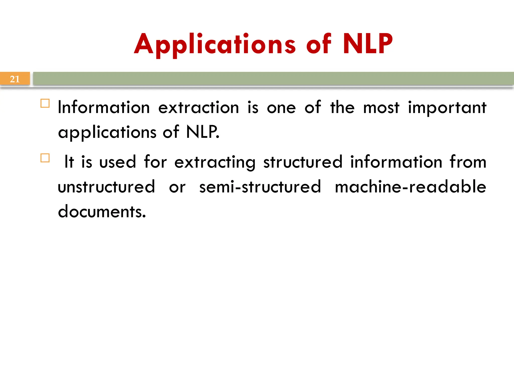 21
Applications of NLP
 Information extraction is one of the most important
applications of NLP.
 It is used for extracting structured information from
unstructured or semi-structured machine-readable
documents.
 